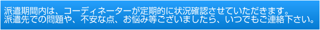 派遣期間内は、コーディネーターが定期的に状況確認させていただきます。派遣先での問題や、不安な点、お悩み等ございましたら、いつでもご連絡下さい。