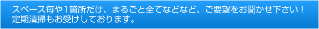 スペース毎や1箇所だけ、まるごと全てなどなど、ご要望をお聞かせ下さい！定期清掃もお受けしております。